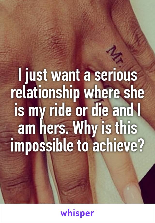 I just want a serious relationship where she is my ride or die and I am hers. Why is this impossible to achieve?