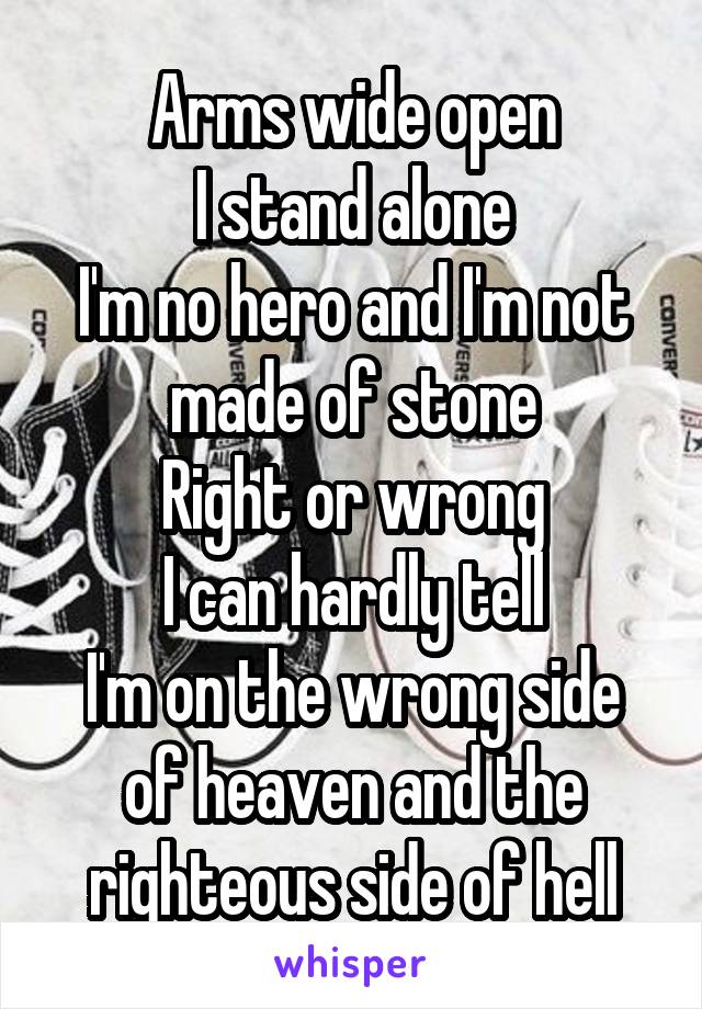 Arms wide open
I stand alone
I'm no hero and I'm not made of stone
Right or wrong
I can hardly tell
I'm on the wrong side of heaven and the righteous side of hell