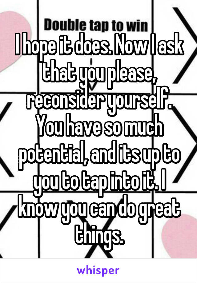 I hope it does. Now I ask that you please, reconsider yourself. You have so much potential, and its up to you to tap into it. I know you can do great things.