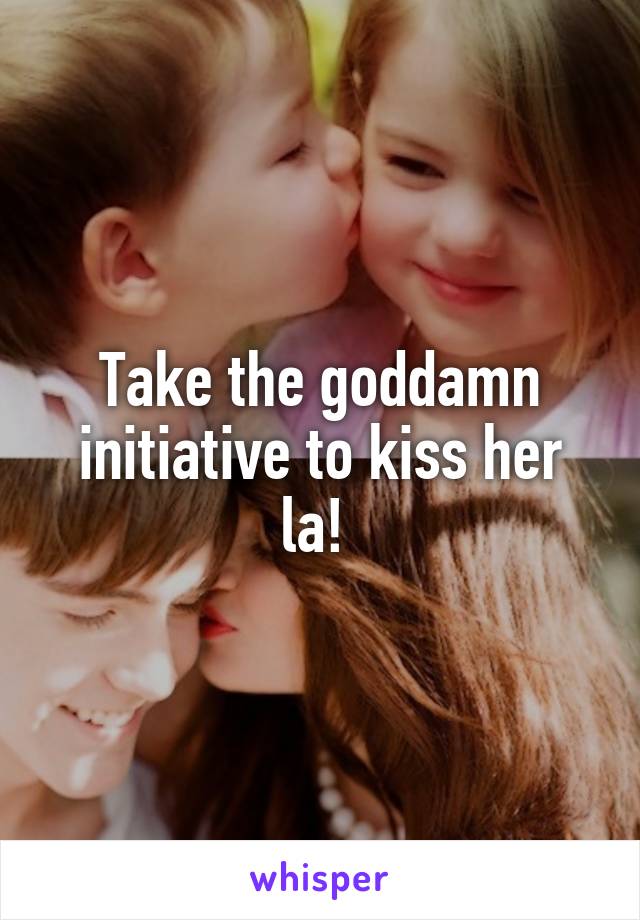 Take the goddamn initiative to kiss her la! 