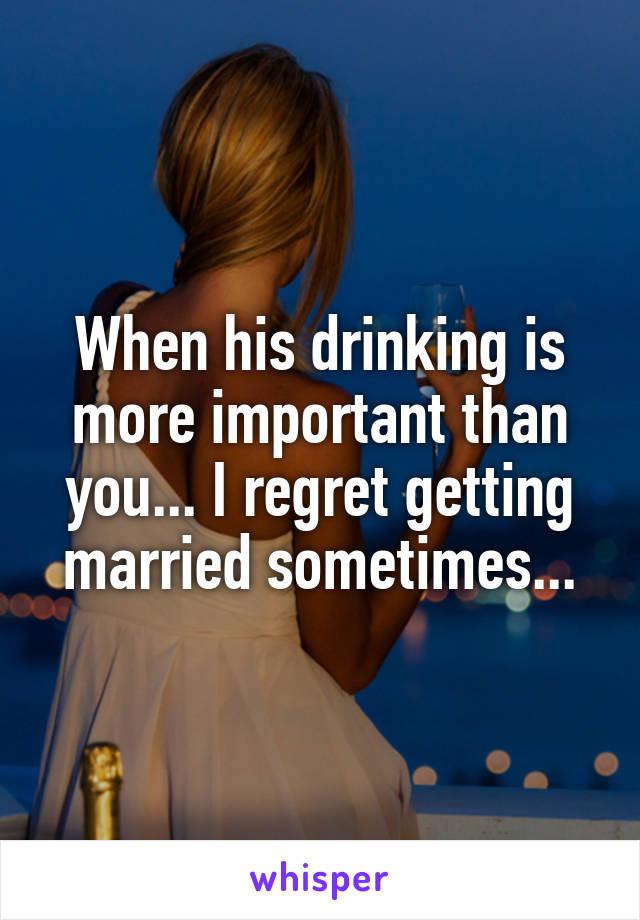 When his drinking is more important than you... I regret getting married sometimes...