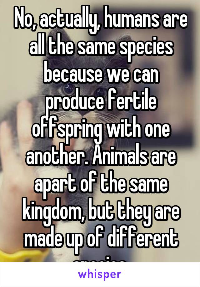 No, actually, humans are all the same species because we can produce fertile offspring with one another. Animals are apart of the same kingdom, but they are made up of different species.