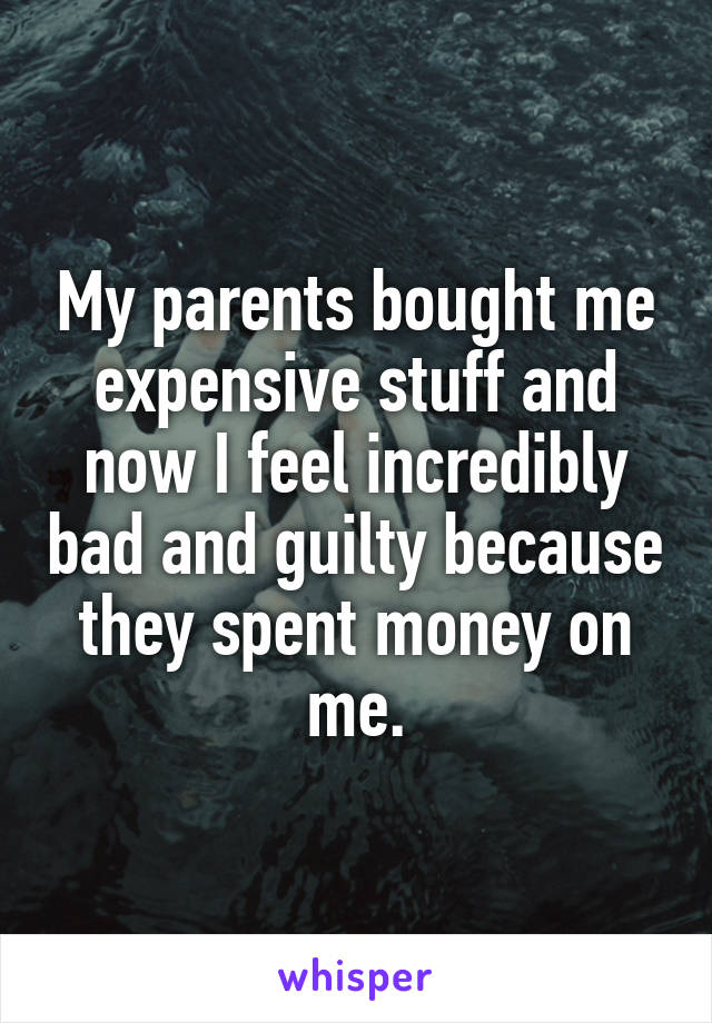 My parents bought me expensive stuff and now I feel incredibly bad and guilty because they spent money on me.