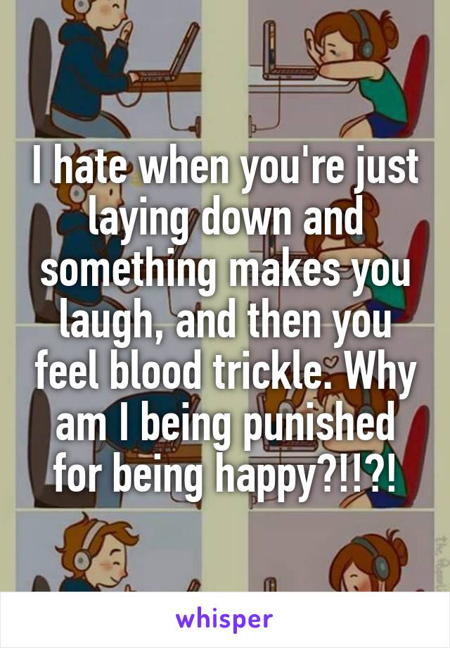 I hate when you're just laying down and something makes you laugh, and then you feel blood trickle. Why am I being punished for being happy?!!?!