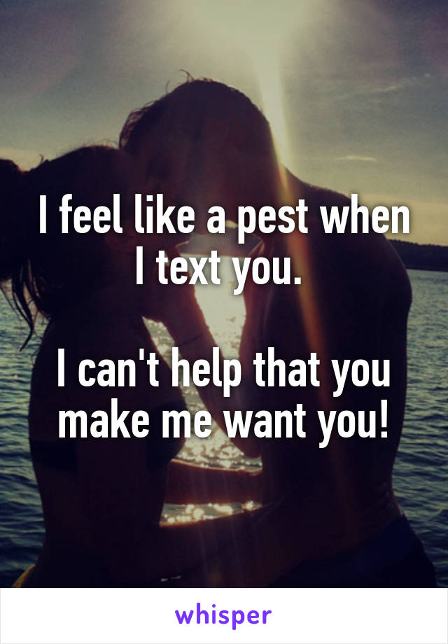 I feel like a pest when I text you. 

I can't help that you make me want you!