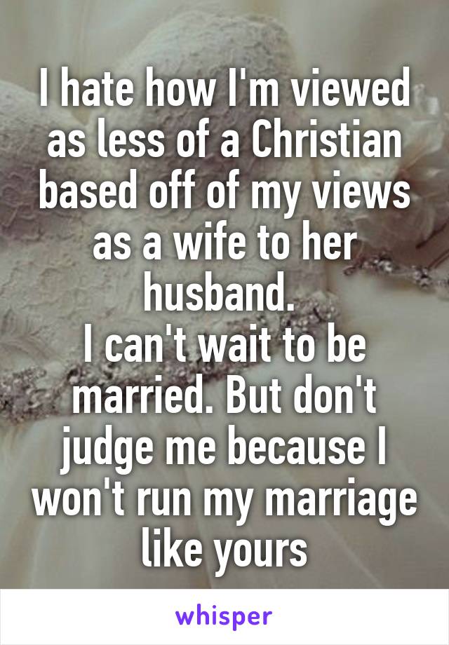 I hate how I'm viewed as less of a Christian based off of my views as a wife to her husband. 
I can't wait to be married. But don't judge me because I won't run my marriage like yours