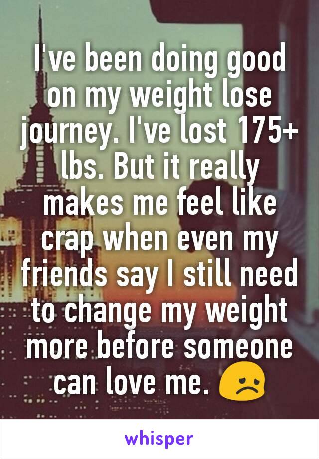 I've been doing good on my weight lose journey. I've lost 175+ lbs. But it really makes me feel like crap when even my friends say I still need to change my weight more before someone can love me. 😞