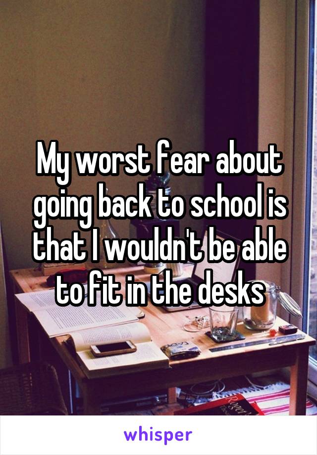 My worst fear about going back to school is that I wouldn't be able to fit in the desks