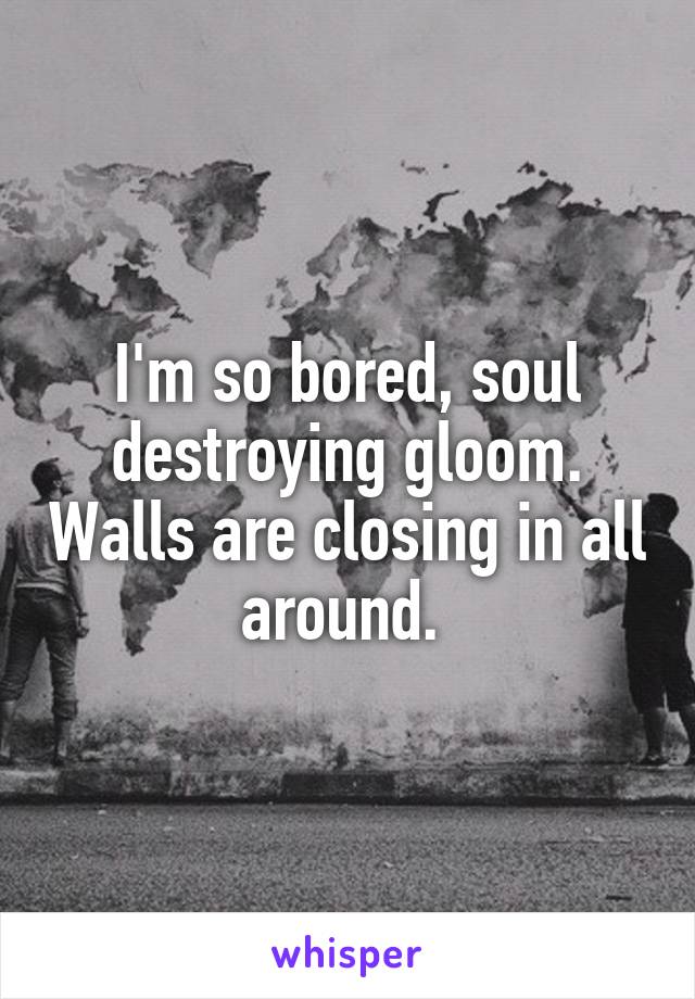 I'm so bored, soul destroying gloom. Walls are closing in all around. 