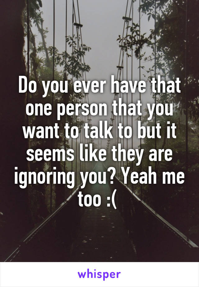 Do you ever have that one person that you want to talk to but it seems like they are ignoring you? Yeah me too :( 