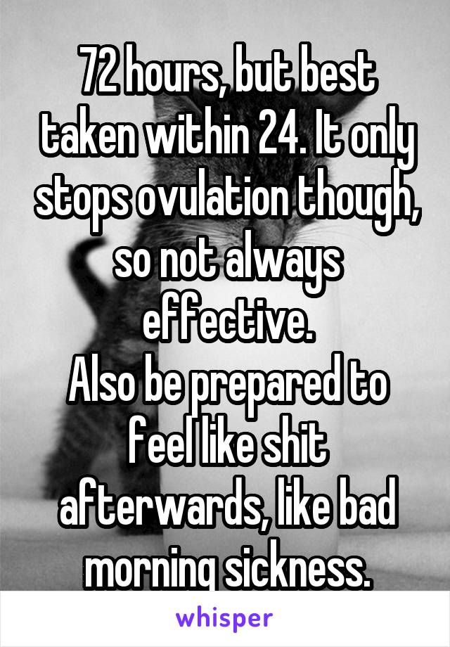 72 hours, but best taken within 24. It only stops ovulation though, so not always effective.
Also be prepared to feel like shit afterwards, like bad morning sickness.