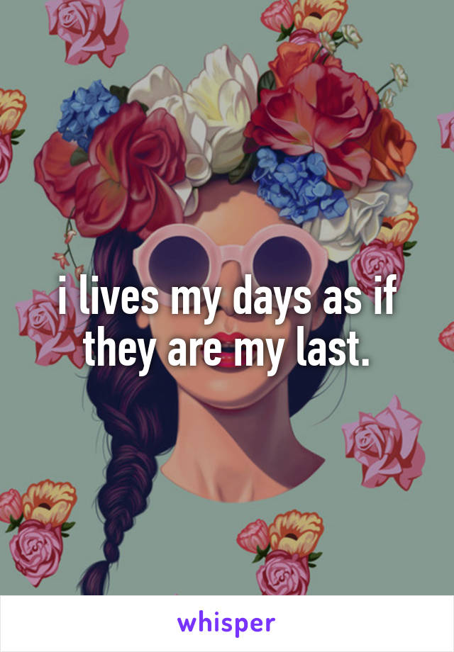 i lives my days as if they are my last.