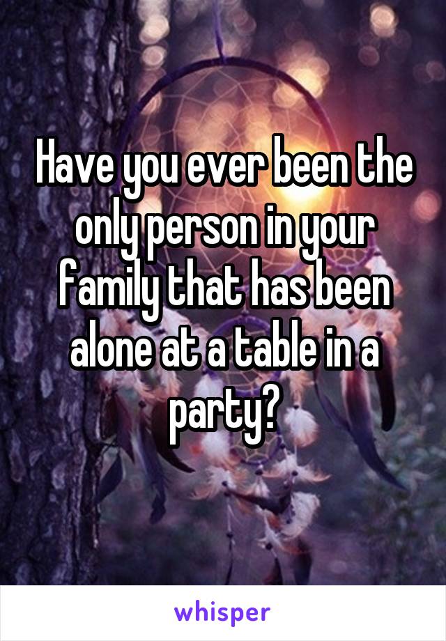 Have you ever been the only person in your family that has been alone at a table in a party?
