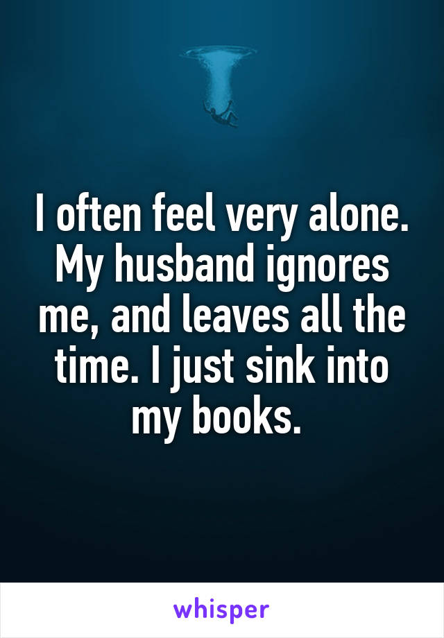 I often feel very alone. My husband ignores me, and leaves all the time. I just sink into my books. 