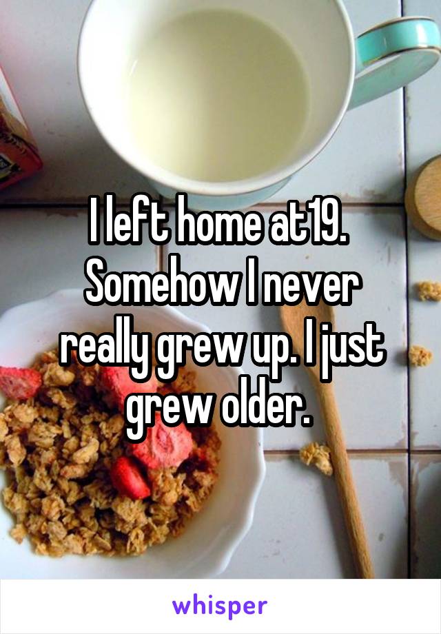 I left home at19. 
Somehow I never really grew up. I just grew older. 