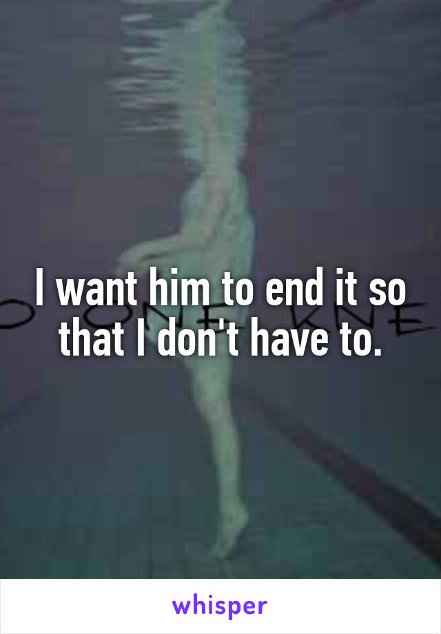 I want him to end it so that I don't have to.