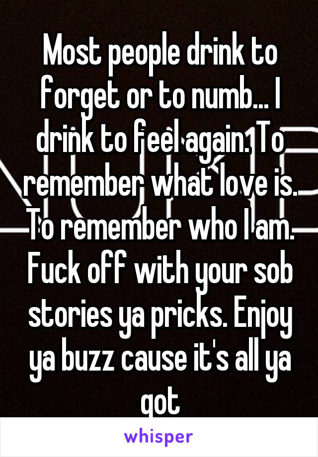 Most people drink to forget or to numb... I drink to feel again. To remember what love is. To remember who I am. Fuck off with your sob stories ya pricks. Enjoy ya buzz cause it's all ya got