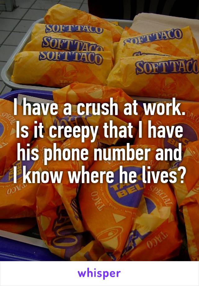 I have a crush at work. Is it creepy that I have his phone number and I know where he lives?