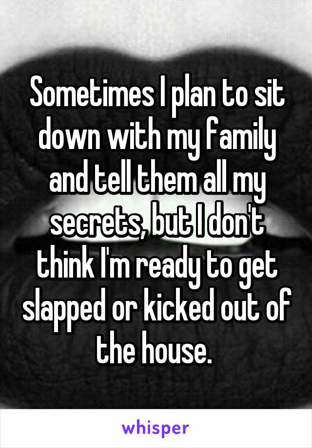 Sometimes I plan to sit down with my family and tell them all my secrets, but I don't think I'm ready to get slapped or kicked out of the house. 