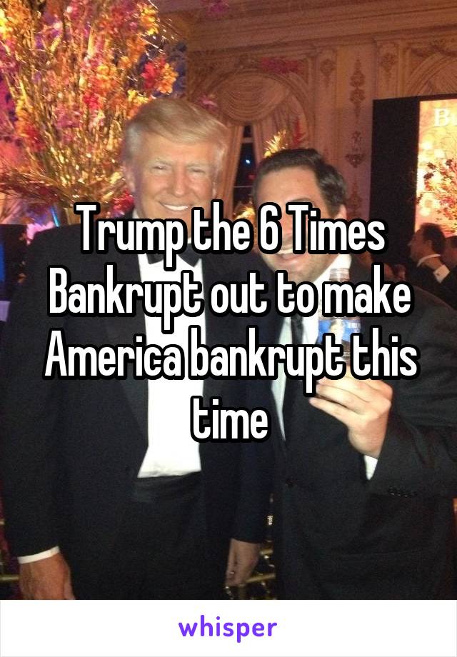 Trump the 6 Times Bankrupt out to make America bankrupt this time