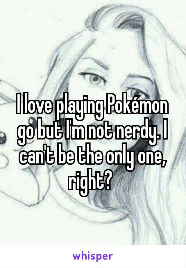 I love playing Pokémon go but I'm not nerdy. I can't be the only one, right? 