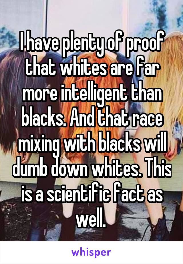 I have plenty of proof that whites are far more intelligent than blacks. And that race mixing with blacks will dumb down whites. This is a scientific fact as well. 