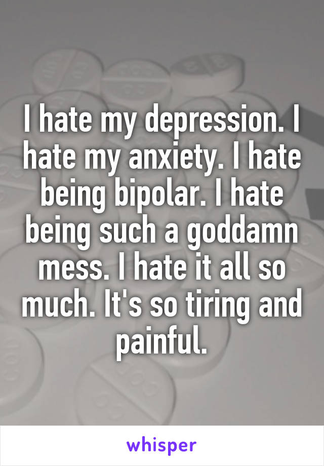 I hate my depression. I hate my anxiety. I hate being bipolar. I hate being such a goddamn mess. I hate it all so much. It's so tiring and painful.