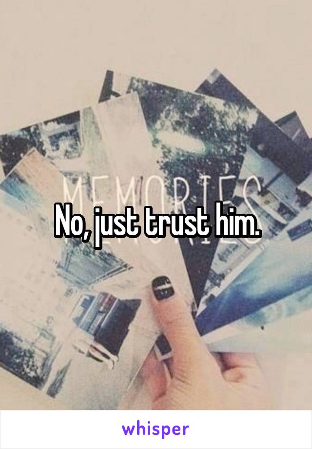 No, just trust him.