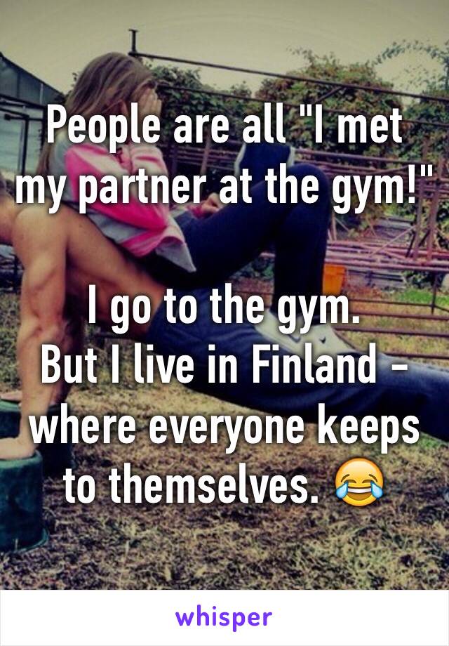 People are all "I met my partner at the gym!"

I go to the gym.
But I live in Finland - where everyone keeps to themselves. 😂