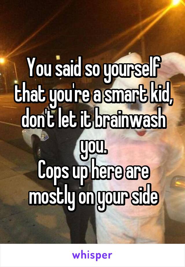 You said so yourself that you're a smart kid, don't let it brainwash you.
Cops up here are mostly on your side