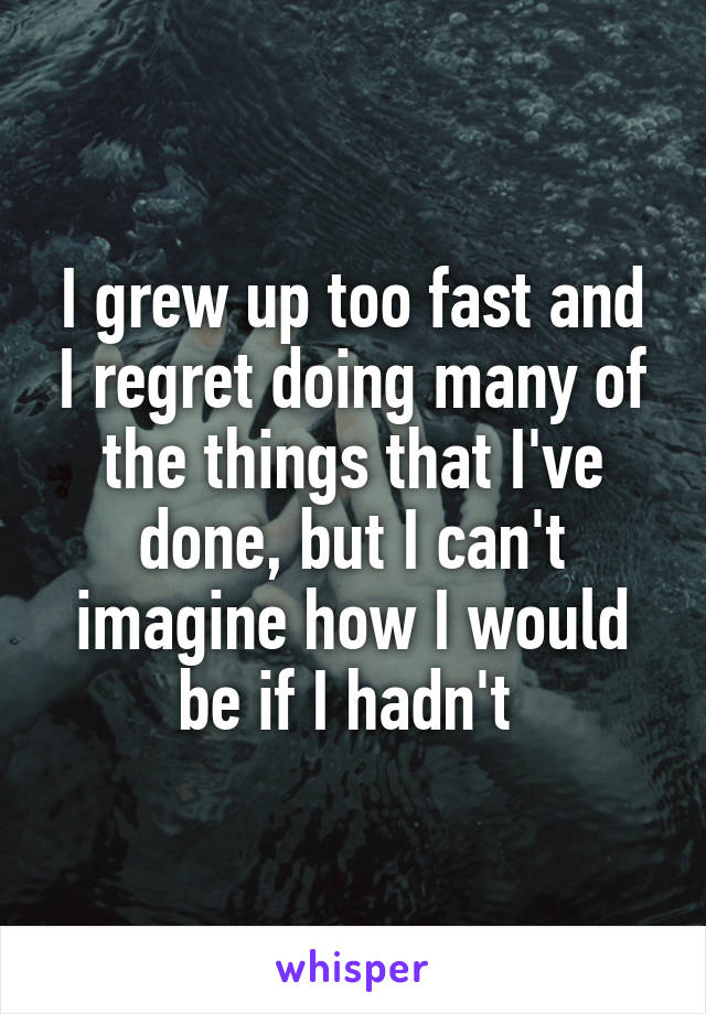 I grew up too fast and I regret doing many of the things that I've done, but I can't imagine how I would be if I hadn't 