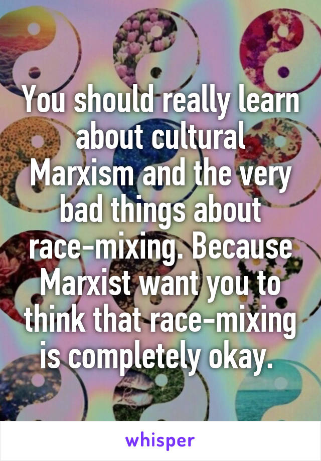 You should really learn about cultural Marxism and the very bad things about race-mixing. Because Marxist want you to think that race-mixing is completely okay. 