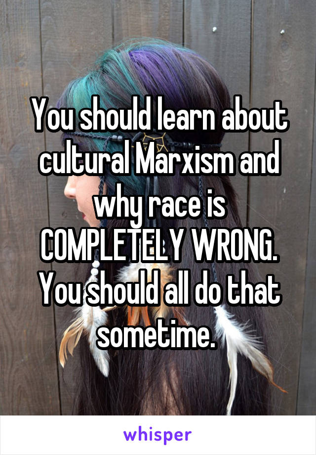 You should learn about cultural Marxism and why race is COMPLETELY WRONG. You should all do that sometime. 