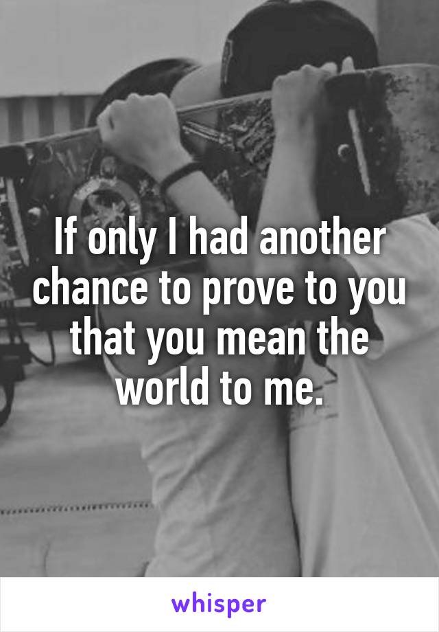 If only I had another chance to prove to you that you mean the world to me.