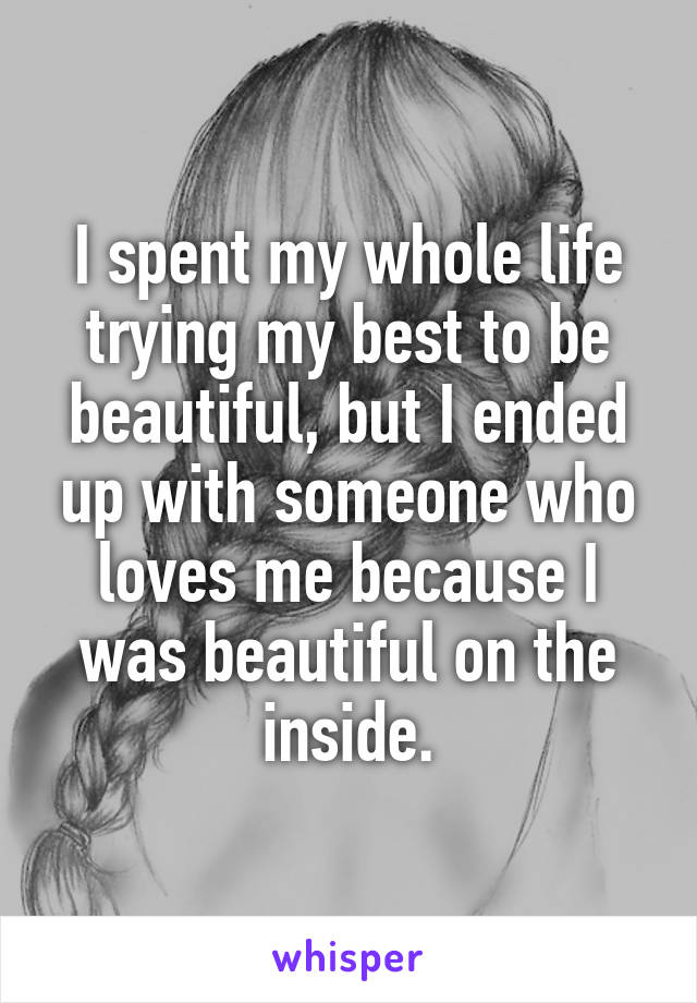 I spent my whole life trying my best to be beautiful, but I ended up with someone who loves me because I was beautiful on the inside.