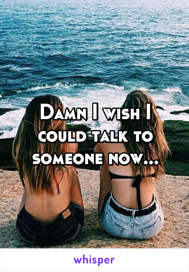 Damn I wish I could talk to someone now...