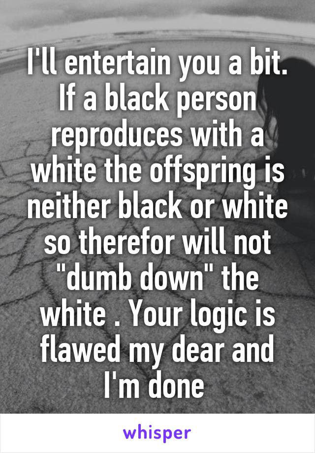 I'll entertain you a bit. If a black person reproduces with a white the offspring is neither black or white so therefor will not "dumb down" the white . Your logic is flawed my dear and I'm done 