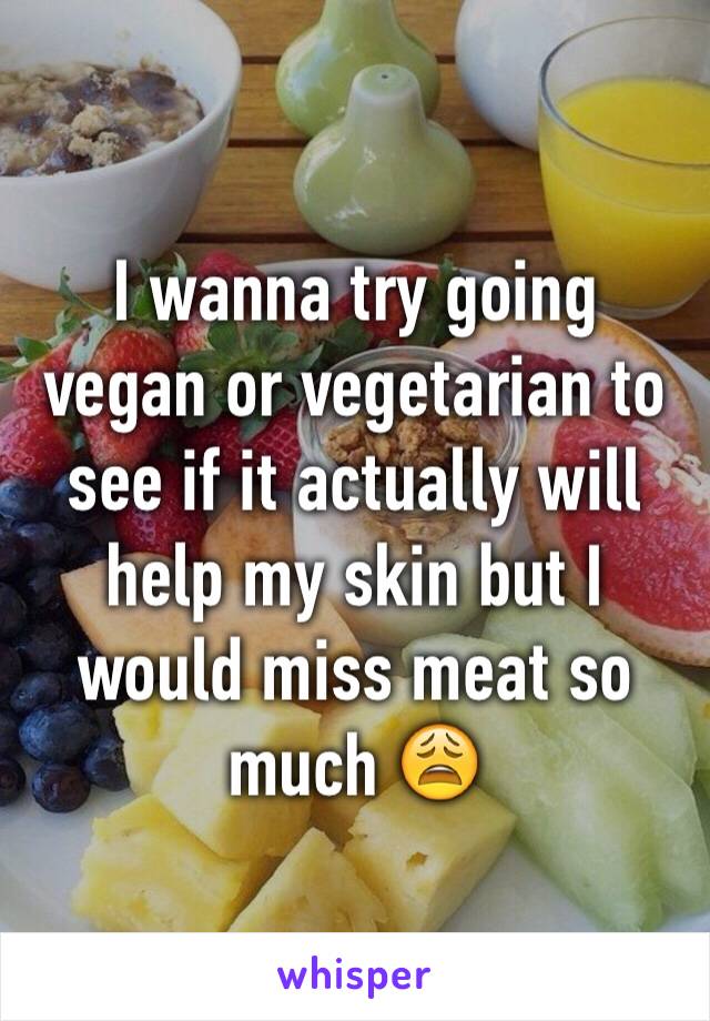 I wanna try going vegan or vegetarian to see if it actually will help my skin but I would miss meat so much 😩