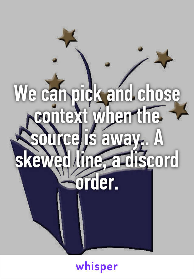 We can pick and chose context when the source is away.. A skewed line, a discord order.