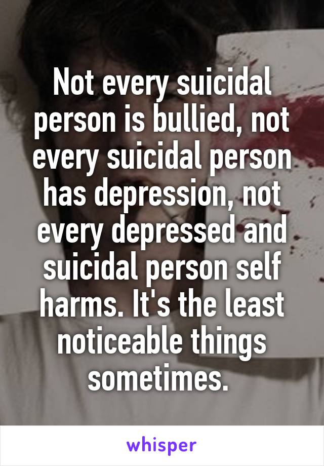 Not every suicidal person is bullied, not every suicidal person has depression, not every depressed and suicidal person self harms. It's the least noticeable things sometimes. 