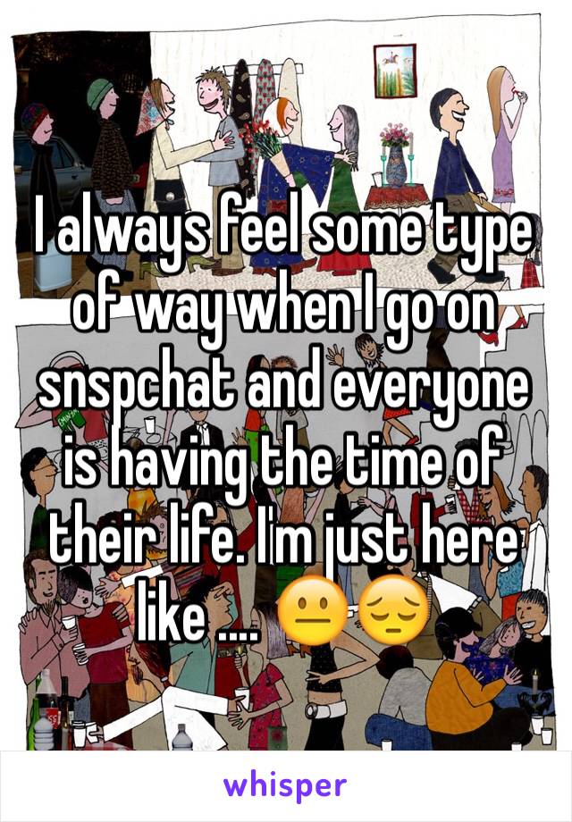 I always feel some type of way when I go on snspchat and everyone is having the time of their life. I'm just here like .... 😐😔