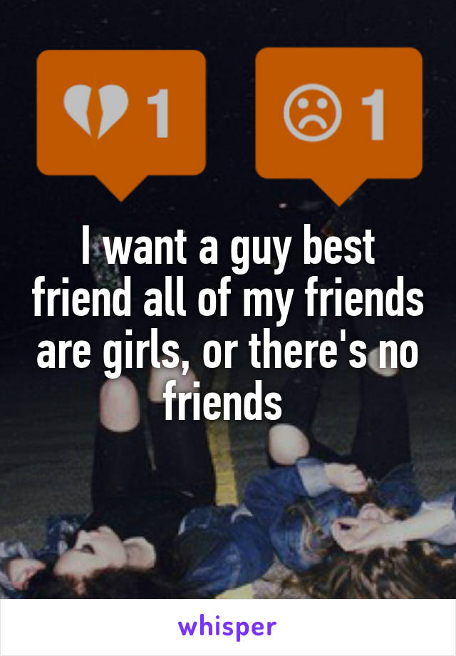 I want a guy best friend all of my friends are girls, or there's no friends 