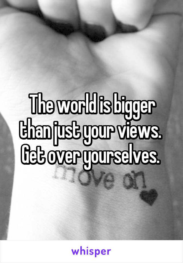 The world is bigger than just your views.  Get over yourselves. 