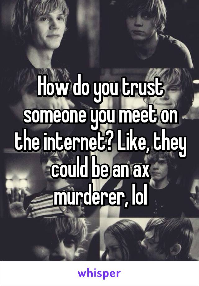 How do you trust someone you meet on the internet? Like, they could be an ax murderer, lol