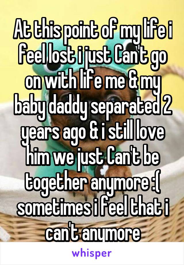 At this point of my life i feel lost i just Can't go on with life me & my baby daddy separated 2 years ago & i still love him we just Can't be together anymore :( sometimes i feel that i can't anymore