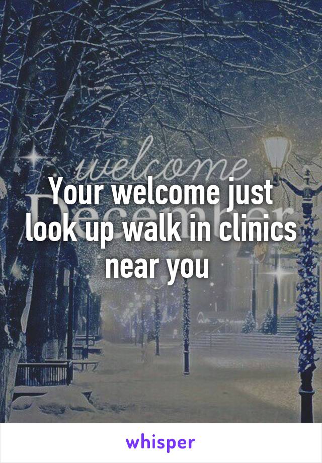 Your welcome just look up walk in clinics near you 