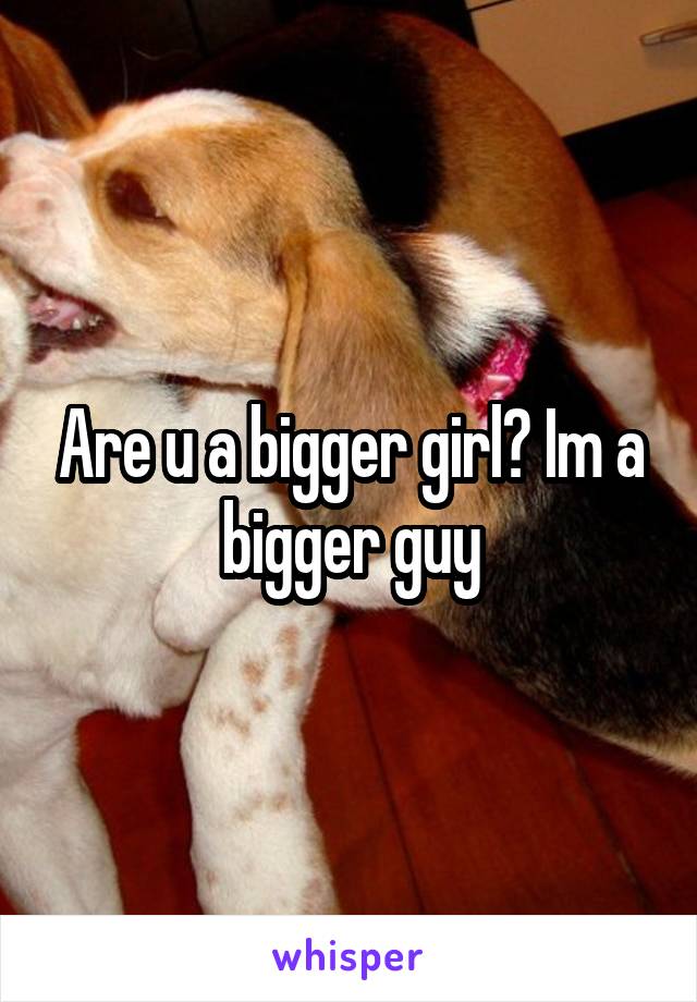 Are u a bigger girl? Im a bigger guy