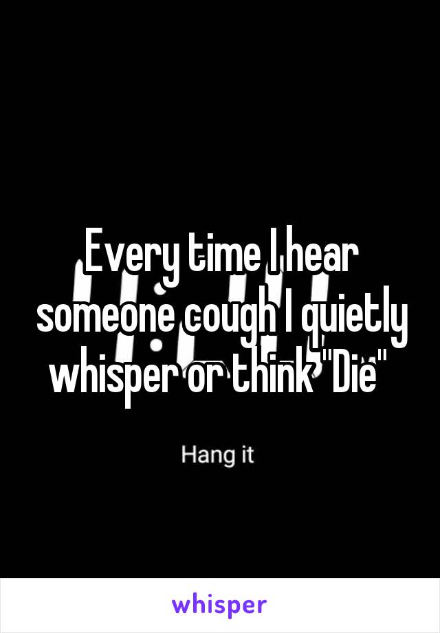 Every time I hear someone cough I quietly whisper or think "Die" 