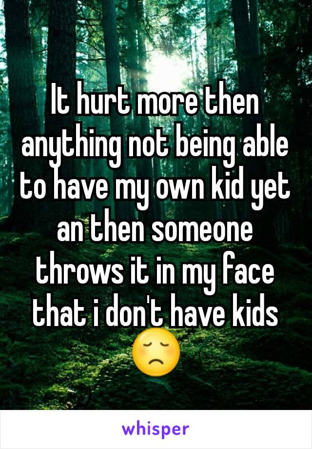 It hurt more then anything not being able to have my own kid yet an then someone throws it in my face that i don't have kids 😞