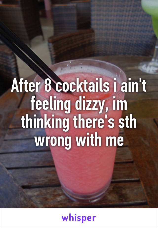 After 8 cocktails i ain't feeling dizzy, im thinking there's sth wrong with me